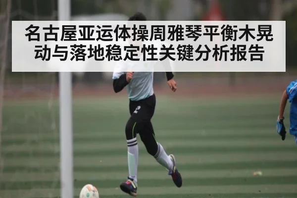 名古屋亚运体操周雅琴平衡木晃动与落地稳定性关键分析报告